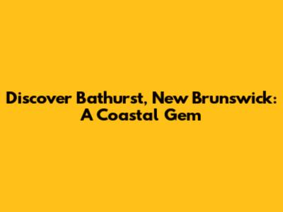 Discover Bathurst, New Brunswick: A Coastal Gem